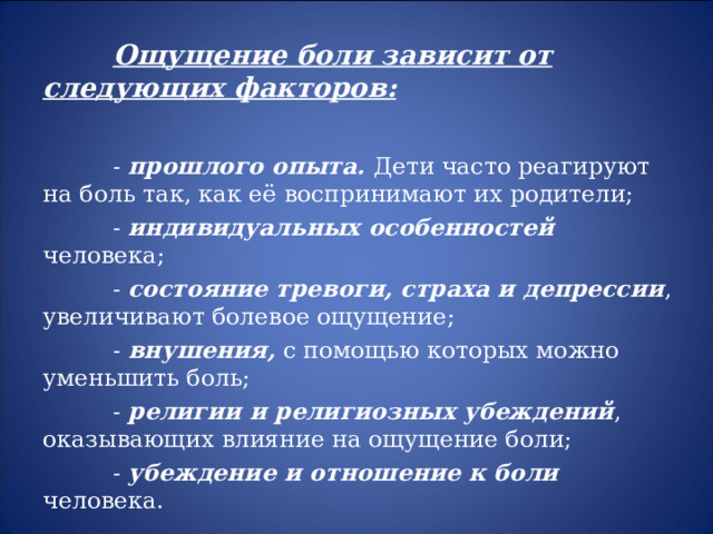  Ощущение боли зависит от следующих факторов:   - прошлого опыта. Дети часто реагируют на боль так, как её воспринимают их родители;  - индивидуальных особенностей человека;  - состояние тревоги, страха и депрессии , увеличивают болевое ощущение;  - внушения, с помощью которых можно уменьшить боль;  - религии и религиозных убеждений , оказывающих влияние на ощущение боли;  - убеждение и отношение к боли человека. 