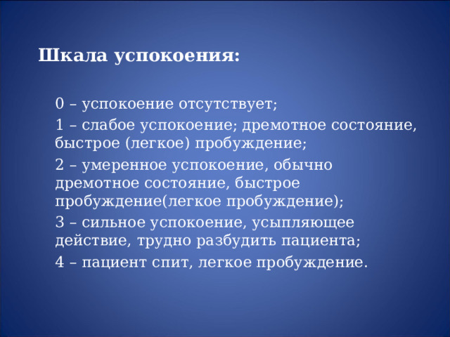 Шкала успокоения:   0 – успокоение отсутствует;  1 – слабое успокоение; дремотное состояние, быстрое (легкое) пробуждение;  2 – умеренное успокоение, обычно дремотное состояние, быстрое пробуждение(легкое пробуждение);  3 – сильное успокоение, усыпляющее действие, трудно разбудить пациента;  4 – пациент спит, легкое пробуждение.  