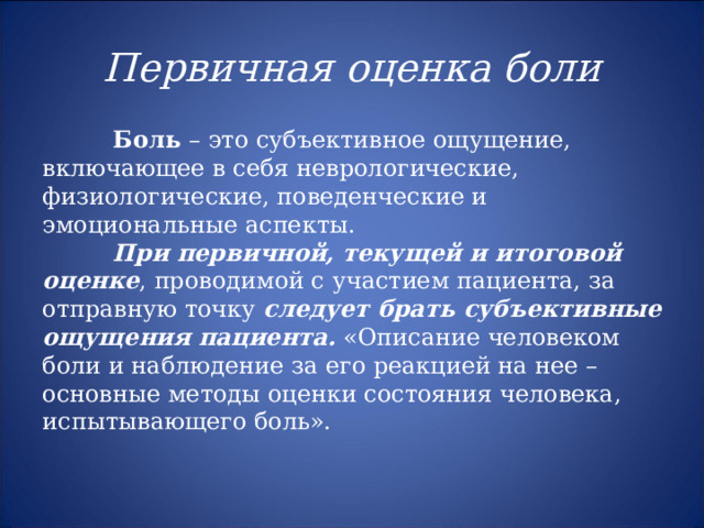  Первичная оценка боли    Боль – это субъективное ощущение, включающее в себя неврологические, физиологические, поведенческие и эмоциональные аспекты.  При первичной, текущей и итоговой оценке , проводимой с участием пациента, за отправную точку следует брать субъективные ощущения пациента. «Описание человеком боли и наблюдение за его реакцией на нее – основные методы оценки состояния человека, испытывающего боль». 