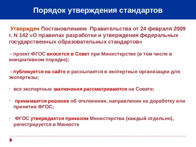 Порядок утверждения стандартов  Утвержден  Постановлением Правительства от 24 февраля 2009 г. N 142 «О правилах разработки и утверждения федеральных государственных образовательных стандартов»    - проект ФГОС вносится в Совет при Министерстве (в том числе в инициативном порядке);   - публикуется на сайте и рассылается в экспертные организации для экспертизы;  все экспертные заключения рассматриваются на Совете;   принимается решение об отклонении, направлении на доработку или принятии ФГОС;   ФГОС утверждается приказом Министерства (каждый отдельно), регистрируется в Минюсте 6