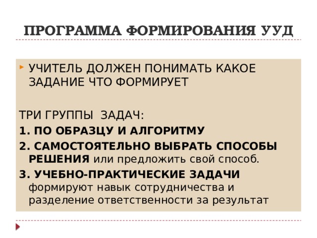 ПРОГРАММА ФОРМИРОВАНИЯ УУД УЧИТЕЛЬ ДОЛЖЕН ПОНИМАТЬ КАКОЕ ЗАДАНИЕ ЧТО ФОРМИРУЕТ ТРИ ГРУППЫ ЗАДАЧ: 1. ПО ОБРАЗЦУ И АЛГОРИТМУ 2. САМОСТОЯТЕЛЬНО ВЫБРАТЬ СПОСОБЫ РЕШЕНИЯ или предложить свой способ. 3. УЧЕБНО-ПРАКТИЧЕСКИЕ ЗАДАЧИ формируют навык сотрудничества и разделение ответственности за результат