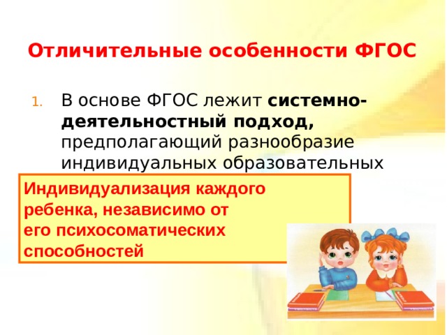 Отличительные особенности ФГОС  В основе ФГОС лежит системно-деятельностный подход, предполагающий разнообразие индивидуальных образовательных траекторий Индивидуализация каждого ребенка, независимо от его психосоматических способностей