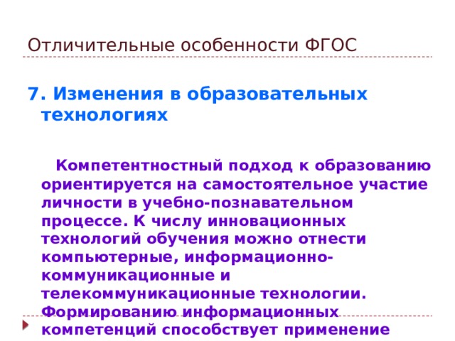 Отличительные особенности ФГОС 7. Изменения в образовательных технологиях   Компетентностный подход к образованию ориентируется на самостоятельное участие личности в учебно-познавательном процессе. К числу инновационных технологий обучения можно отнести компьютерные, информационно-коммуникационные и телекоммуникационные технологии. Формированию информационных компетенций способствует применение интерактивного комплекса, ресурсов Интернета.
