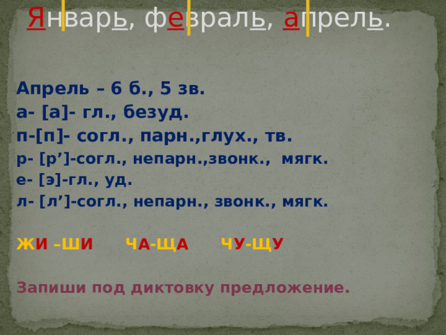 Я нвар ь , ф е врал ь , а прел ь .   Апрель – 6 б., 5 зв. а- [а]- гл., безуд. п-[п]- согл., парн.,глух., тв. р- [р’]-согл., непарн.,звонк., мягк. е- [э]-гл., уд. л- [л’]-согл., непарн., звонк., мягк.  Ж И –Ш И Ч А -Щ А Ч У -Щ У  Запиши под диктовку предложение. 
