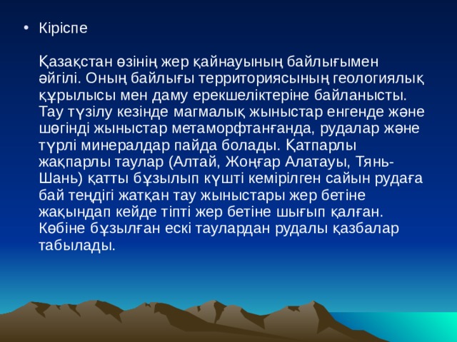 Кіріспе   Қазақстан өзінің жер қайнауының байлығымен әйгілі. Оның байлығы территориясының геологиялық құрылысы мен даму ерекшеліктеріне байланысты. Тау түзілу кезінде магмалық жыныстар енгенде және шөгінді жыныстар метаморфтанғанда, рудалар және түрлі минералдар пайда болады. Қатпарлы жақпарлы таулар (Алтай, Жоңғар Алатауы, Тянь-Шань) қатты бұзылып күшті кемірілген сайын рудаға бай теңдігі жатқан тау жыныстары жер бетіне жақындап кейде тіпті жер бетіне шығып қалған. Көбіне бұзылған ескі таулардан рудалы қазбалар табылады.     