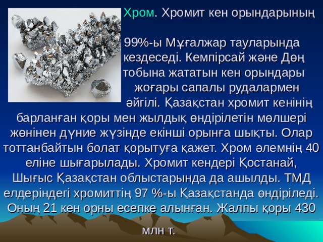  Хром . Хромит кен орындарының  99%-ы Мұғалжар тауларында  кездеседі. Кемпірсай және Дөң  тобына жататын кен орындары  жоғары сапалы рудалармен  әйгілі. Қазақстан хромит кенінің барланған қоры мен жылдық өндірілетін мөлшері жөнінен дүние жүзінде екінші орынға шықты. Олар тоттанбайтын болат қорытуға қажет. Хром әлемнің 40 еліне шығарылады. Хромит кендері Қостанай, Шығыс Қазақстан облыстарында да ашылды. ТМД елдеріндегі хромиттің 97 %-ы Қазақстанда өндіріледі. Оның 21 кен орны есепке алынған. Жалпы қоры 430 млн т. 