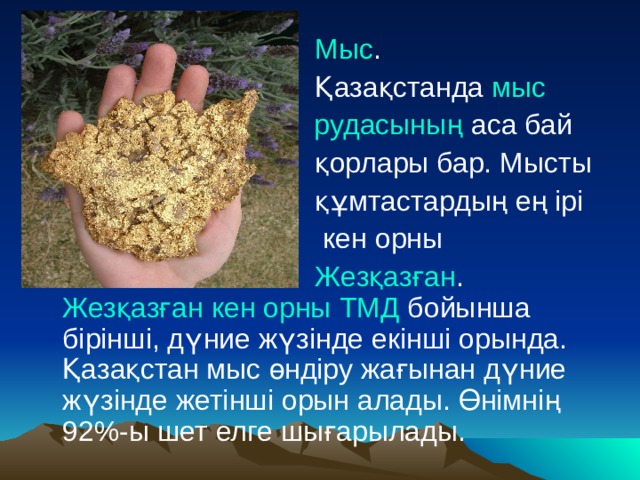  Мыс .  Қазақстанда  мыс рудасының  аса бай  қорлары бар. Мысты  құмтастардың ең ірі  кен орны  Жезқазған .  Жезқазған кен орны   ТМД  бойынша бірінші, дүние жүзінде екінші орында. Қазақстан мыс өндіру жағынан дүние жүзінде жетінші орын алады. Өнімнің 92%-ы шет елге шығарылады. 