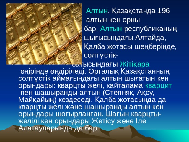  Алтын . Қазақстанда 196  алтын кен орны  бар.  Алтын  республиканың  шығысындағы Алтайда,  Қалба жотасы шеңберінде,  солтүстік-  батысындағы  Жітіқара  өңірінде өндіріледі. Орталық Қазақстанның солтүстік аймағындағы алтын шығатын кен орындары: кварцты желі, кайталама  кварцит  пен шашыранды алтын (Степняк, Ақсу, Майқайың) кездеседі. Қалба жотасында да кварцты желі және шашыранды алтын кен орындары шоғырланған. Шағын кварцты-желілі кен орындары Жетісу және Іле Алатауларында да бар. 