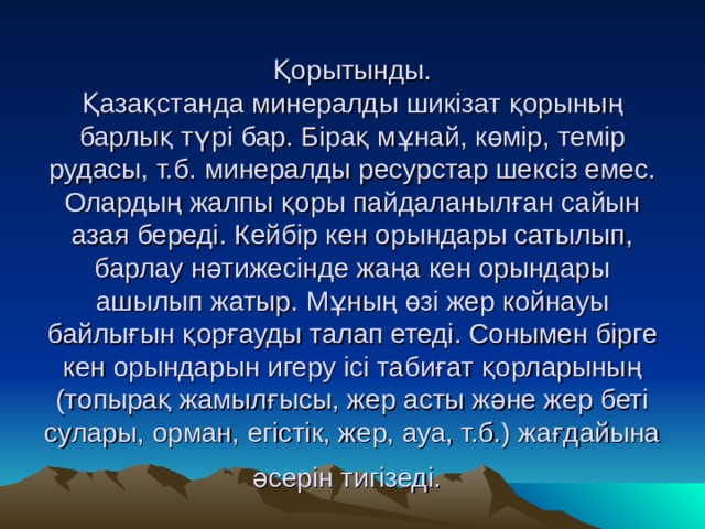 Қорытынды.  Қазақстанда минералды шикізат қорының барлық түрі бар. Бірақ мұнай, көмір, темір рудасы, т.б.  минералды ресурстар шексіз емес. Олардың жалпы қоры пайдаланылған сайын азая береді. Кейбір кен орындары сатылып, барлау нәтижесінде жаңа кен орындары ашылып жатыр. Мұның өзі жер койнауы байлығын қорғауды талап етеді. Сонымен бірге кен орындарын игеру ісі табиғат қорларының (топырақ жамылғысы, жер асты және жер беті сулары, орман, егістік, жер, ауа, т.б.) жағдайына әсерін тигізеді.  
