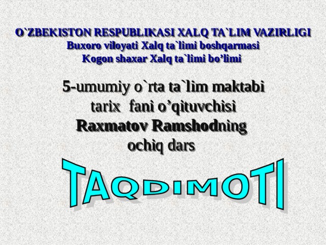  O`ZBEKISTON RESPUBLIKASI XALQ TA`LIM VAZIRLIGI  Buxoro viloyati Xalq ta`limi boshqarmasi  Kogon shaxar Xalq ta`limi bo’limi   5 -umumiy o`rta ta`lim maktabi  tarix  fani o’qituvchisi  Raxmatov Ramshod ning  ochiq dars  