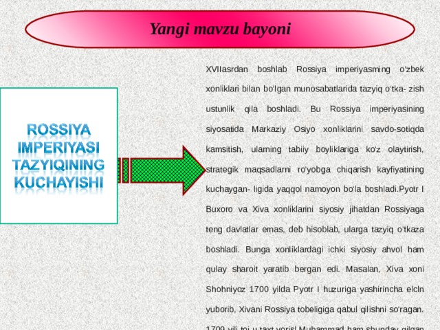 Yangi mavzu bayoni XVIIasrdan boshlab Rossiya imperiyasming o’zbek xonliklari bilan bo‘lgan munosabatlarida tazyiq o‘tka- zish ustunlik qila boshladi. Bu Rossiya imperiyasining siyosatida Markaziy Osiyo xonliklarini savdo-sotiqda kamsitish, ularning tabiiy boyliklariga ko‘z olaytirish, strategik maqsadlarni ro‘yobga chiqarish kayfiyatining kuchaygan- ligida yaqqol namoyon bo‘la boshladi.Pyotr I Buxoro va Xiva xonliklarini siyosiy jihatdan Rossiyaga teng davlatlar emas, deb hisoblab, ularga tazyiq o‘tkaza boshladi. Bunga xonliklardagi ichki siyosiy ahvol ham qulay sharoit yaratib bergan edi. Masalan, Xiva xoni Shohniyoz 1700 yilda Pyotr I huzuriga yashirincha elcln yuborib, Xivani Rossiya tobeligiga qabul qilishni so‘ragan. 1709-yili toj-u taxt vorisl Muhammad ham shunday qilgan edi, Pyotr I Xiva xoniga jo‘natgan yorlig'ida shunday gaplar yozilgan edi: „Shohonii muruwat ko‘rsatib, xonning qo‘l ostidayl jamiki narsalari bilan birga, abadiy tobeligimizga olamiz“. 