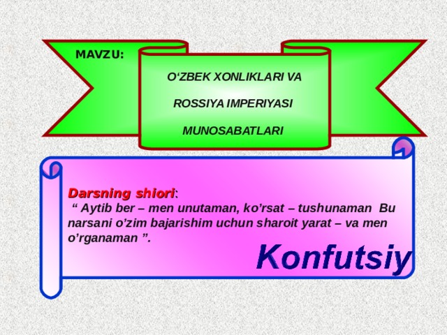 MAVZU:  O‘ZBEK XONLIKLARI VA ROSSIYA IMPERIYASI MUNOSABATLARI Darsning shiori :  “ Aytib ber – men unutaman, ko’rsat – tushunaman  Bu narsani o’zim bajarishim uchun sharoit yarat – va men o’rganaman ”.  