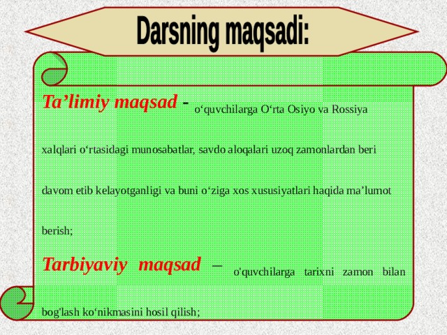 Ta’limiy maqsad - o‘quvchilarga O‘rta Osiyo va Rossiya xalqlari o‘rtasidagi munosabatlar, savdo aloqalari uzoq zamonlardan beri davom etib kelayotganligi va buni o‘ziga xos xususiyatlari haqida ma’lumot berish; Tarbiyaviy  maqsad  – o'quvchilarga tarixni zamon bilan bog'lash ko‘nikmasini hosil qilish; Rivojlantiruvchi maqsad – o‘quvchilarni millatlararo totuvlik, bag‘rikenglik ruhida tarbiyalash . 