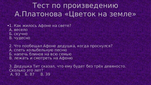 Тест по произведению А.Платонова «Цветок на земле» 1. Как жилось Афоне на свете?  А. весело  Б. скучно  В. чудесно   2. Что пообещал Афоне дедушка, когда проснулся?  А. спеть колыбельную песню  Б. напечь блинов на всю семью  В. лежать и смотреть на Афоню   3. Дедушка Тит сказал, что ему будет без трёх девяносто. Сколько это лет?  А. 93 Б. 87 В. 39    