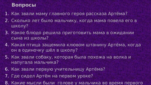 Вопросы Как звали маму главного героя рассказа Артёма? Сколько лет было мальчику, когда мама повела его в школу? Какое блюдо решила приготовить мама в ожидании сына из школы? Какая птица защемила клювом штанину Артёма, когда он в одиночку шёл в школу? Как звали собаку, которая была похожа на волка и напугала мальчика? Как звали первую учительницу Артёма? Где сидел Артём на первом уроке? Какие мысли были голове у мальчика во время первого урока? Кто сказал Артёму, что учительница – это «еще мама»? 