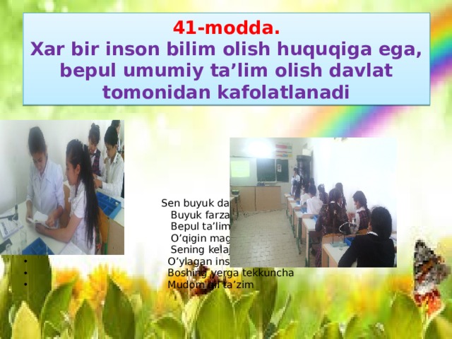 41-modda.  Xar bir inson bilim olish huquqiga ega, bepul umumiy ta’lim olish davlat tomonidan kafolatlanadi  Sen buyuk davlatning  Buyuk farzandi  Bepul ta’lim olgin  O’qigin mag’rur  Sening kelajaging  O’ylagan insonga  Boshing yerga tekkuncha  Mudom qil ta’zim 