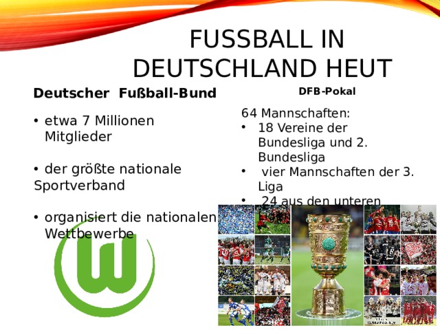 Fußball in Deutschland heute Deutscher Fußball-Bund DFB-Pokal 64 Mannschaften: 18 Vereine der Bundesliga und 2. Bundesliga  vier Mannschaften der 3. Liga  24 aus den unteren Ligen etwa 7 Millionen Mitglieder der größte nationale Sportverband organisiert die nationalen Wettbewerbe 