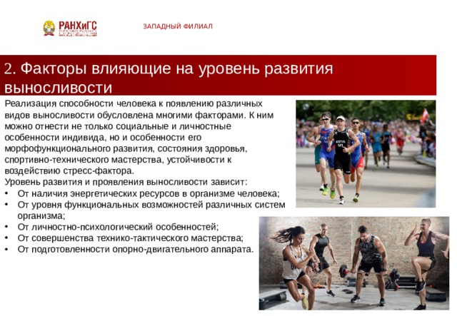 ЗАПАДНЫЙ ФИЛИАЛ 2. Факторы влияющие на уровень развития выносливости Реализация способности человека к появлению различных видов выносливости обусловлена многими факторами. К ним можно отнести не только социальные и личностные особенности индивида, но и особенности его морфофункционального развития, состояния здоровья, спортивно-технического мастерства, устойчивости к воздействию стресс-фактора. Уровень развития и проявления выносливости зависит: От наличия энергетических ресурсов в организме человека; От уровня функциональных возможностей различных систем организма; От личностно-психологический особенностей; От совершенства технико-тактического мастерства; От подготовленности опорно-двигательного аппарата.  