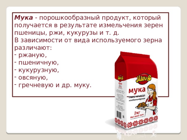 Мука   - порошкообразный продукт, который получается в результате измельчения зерен пшеницы, ржи, кукурузы и т. д. В зависимости от вида используемого зерна различают:  ржаную,  пшеничную,  кукурузную,  овсяную,  гречневую и др. муку.   