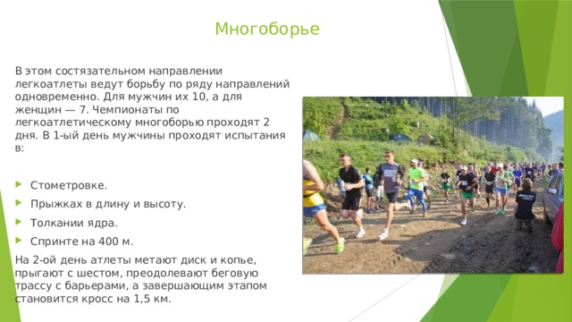 Многоборье В этом состязательном направлении легкоатлеты ведут борьбу по ряду направлений одновременно. Для мужчин их 10, а для женщин — 7. Чемпионаты по легкоатлетическому многоборью проходят 2 дня. В 1-ый день мужчины проходят испытания в: Стометровке. Прыжках в длину и высоту. Толкании ядра. Спринте на 400 м. На 2-ой день атлеты метают диск и копье, прыгают с шестом, преодолевают беговую трассу с барьерами, а завершающим этапом становится кросс на 1,5 км. 