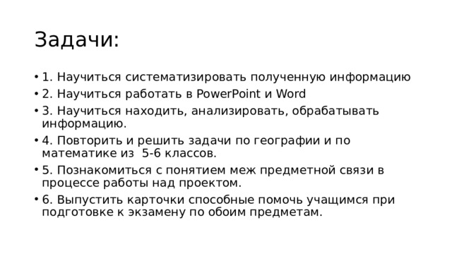 Задачи: 1. Научиться систематизировать полученную информацию 2. Научиться работать в PowerPoint и Word 3. Научиться находить, анализировать, обрабатывать информацию. 4. Повторить и решить задачи по географии и по математике из 5-6 классов. 5. Познакомиться с понятием меж предметной связи в процессе работы над проектом. 6. Выпустить карточки способные помочь учащимся при подготовке к экзамену по обоим предметам. 