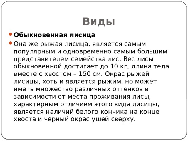 Виды Обыкновенная лисица Она же рыжая лисица, является самым популярным и одновременно самым большим представителем семейства лис. Вес лисы обыкновенной достигает до 10 кг, длина тела вместе с хвостом – 150 см. Окрас рыжей лисицы, хоть и является рыжим, но может иметь множество различных оттенков в зависимости от места проживания лисы, характерным отличием этого вида лисицы, является наличий белого кончика на конце хвоста и черный окрас ушей сверху. 