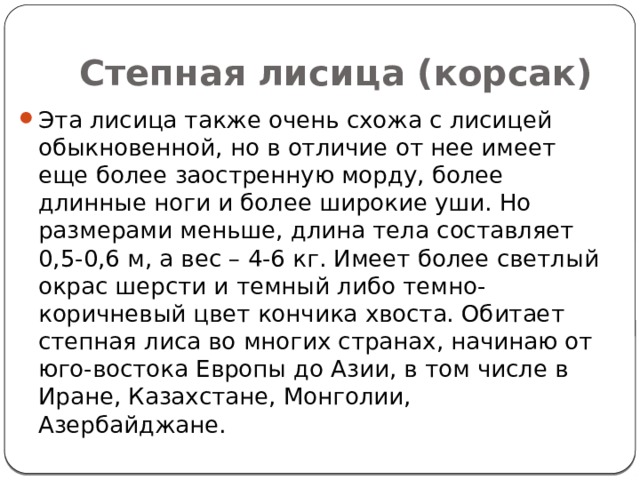 Степная лисица (корсак) Эта лисица также очень схожа с лисицей обыкновенной, но в отличие от нее имеет еще более заостренную морду, более длинные ноги и более широкие уши. Но размерами меньше, длина тела составляет 0,5-0,6 м, а вес – 4-6 кг. Имеет более светлый окрас шерсти и темный либо темно-коричневый цвет кончика хвоста. Обитает степная лиса во многих странах, начинаю от юго-востока Европы до Азии, в том числе в Иране, Казахстане, Монголии, Азербайджане. 