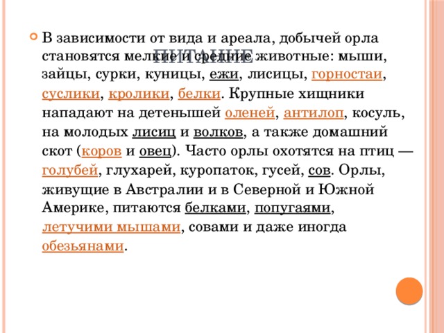 Питание В зависимости от вида и ареала, добычей орла становятся мелкие и средние животные: мыши, зайцы, сурки, куницы,  ежи , лисицы,  горностаи ,  суслики ,  кролики ,  белки . Крупные хищники нападают на детенышей  оленей ,  антилоп , косуль, на молодых  лисиц  и  волков , а также домашний скот ( коров  и  овец ). Часто орлы охотятся на птиц —  голубей , глухарей, куропаток, гусей,  сов . Орлы, живущие в Австралии и в Северной и Южной Америке, питаются  белками ,  попугаями ,  летучими мышами , совами и даже иногда  обезьянами . 