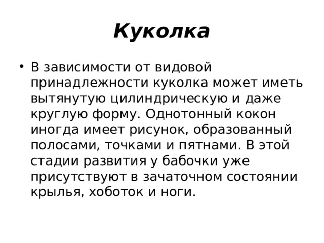 Куколка В зависимости от видовой принадлежности куколка может иметь вытянутую цилиндрическую и даже круглую форму. Однотонный кокон иногда имеет рисунок, образованный полосами, точками и пятнами. В этой стадии развития у бабочки уже присутствуют в зачаточном состоянии крылья, хоботок и ноги. 