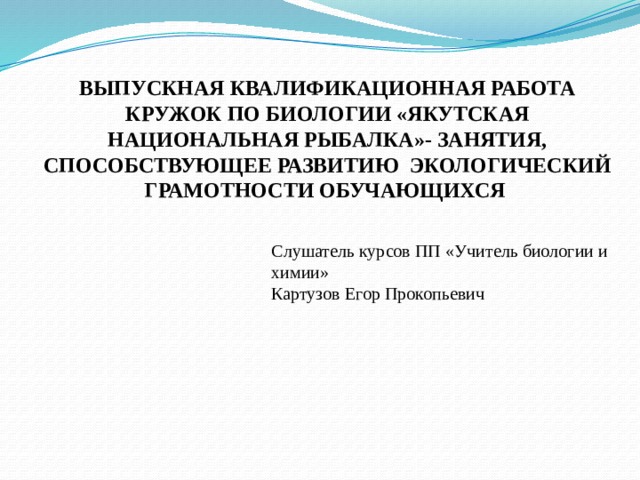ВЫПУСКНАЯ КВАЛИФИКАЦИОННАЯ РАБОТА КРУЖОК ПО БИОЛОГИИ «ЯКУТСКАЯ НАЦИОНАЛЬНАЯ РЫБАЛКА»- ЗАНЯТИЯ, СПОСОБСТВУЮЩЕЕ РАЗВИТИЮ ЭКОЛОГИЧЕСКИЙ ГРАМОТНОСТИ ОБУЧАЮЩИХСЯ Слушатель курсов ПП «Учитель биологии и химии» Картузов Егор Прокопьевич 