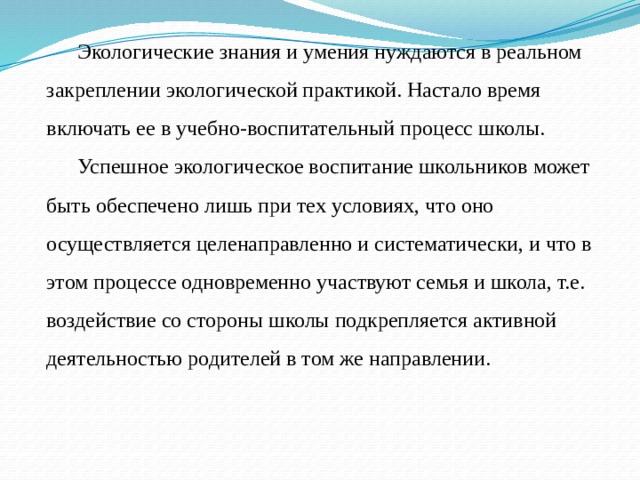 Экологические знания и умения нуждаются в реальном закреплении экологической практикой. Настало время включать ее в учебно-воспитательный процесс школы. Успешное экологическое воспитание школьников может быть обеспечено лишь при тех условиях, что оно осуществляется целенаправленно и систематически, и что в этом процессе одновременно участвуют семья и школа, т.е. воздействие со стороны школы подкрепляется активной деятельностью родителей в том же направлении. 
