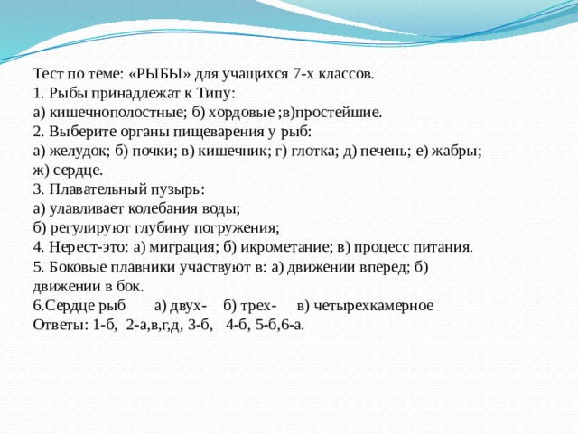Тест по теме: «РЫБЫ» для учащихся 7-х классов. 1. Рыбы принадлежат к Типу: а) кишечнополостные; б) хордовые ;в)простейшие. 2. Выберите органы пищеварения у рыб: а) желудок; б) почки; в) кишечник; г) глотка; д) печень; е) жабры; ж) сердце. 3. Плавательный пузырь: а) улавливает колебания воды; б) регулируют глубину погружения; 4. Нерест-это: а) миграция; б) икрометание; в) процесс питания. 5. Боковые плавники участвуют в: а) движении вперед; б) движении в бок. 6.Сердце рыб а) двух- б) трех- в) четырехкамерное Ответы: 1-б, 2-а,в,г,д, 3-б, 4-б, 5-б,6-а. 
