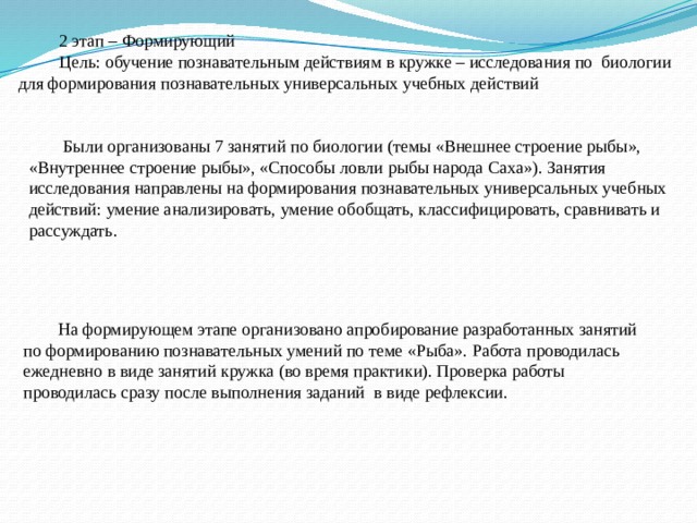 2 этап – Формирующий Цель: обучение познавательным действиям в кружке – исследования по биологии для формирования познавательных универсальных учебных действий  Были организованы 7 занятий по биологии (темы «Внешнее строение рыбы», «Внутреннее строение рыбы», «Способы ловли рыбы народа Саха»). Занятия исследования направлены на формирования познавательных универсальных учебных действий: умение анализировать, умение обобщать, классифицировать, сравнивать и рассуждать. На формирующем этапе организовано апробирование разработанных занятий по формированию познавательных умений по теме «Рыба». Работа проводилась ежедневно в виде занятий кружка (во время практики). Проверка работы проводилась сразу после выполнения заданий в виде рефлексии. 