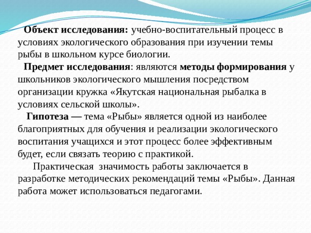Объект исследования: учебно-воспитательный процесс в условиях экологического образования при изучении темы рыбы в школьном курсе биологии. Предмет исследования : являются методы формирования у школьников экологического мышления посредством организации кружка «Якутская национальная рыбалка в условиях сельской школы».  Гипотеза — тема «Рыбы» является одной из наиболее благоприятных для обучения и реализации экологического воспитания учащихся и этот процесс более эффективным будет, если связать теорию с практикой. Практическая значимость работы заключается в разработке методических рекомендаций темы «Рыбы». Данная работа может использоваться педагогами. 