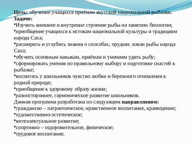 Цель: обучение учащихся приёмам якутской национальной рыбалки. Задачи: Изучить внешнее и внутренне строение рыбы на занятиях биологии; приобщение учащихся к истокам национальной культуры и традициям народа Саха; расширить и углубить знания о способах, орудиях ловли рыбы народа Саха; обучить основным навыкам, приёмам и умениям удить рыбу; сформировать умения по правильному выбору и подготовке снастей к рыбалке; воспитать у школьников чувство любви и бережного отношения к родной природе; приобщение к здоровому образу жизни; разностороннее, гармоническое развитие школьников. Данная программа разработана по следующим направлениям: гражданско – патриотическое, нравственное воспитание, краеведение; художественно-эстетическое; интеллектуальное развитие; спортивно – оздоровительное, физическое; трудовое воспитание. 