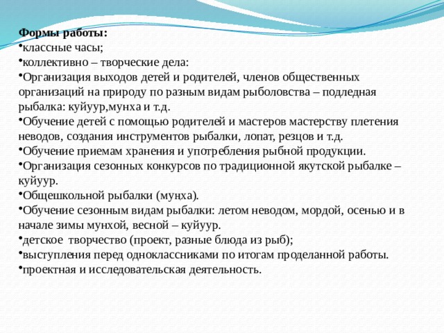 Формы работы:  классные часы; коллективно – творческие дела: Организация выходов детей и родителей, членов общественных организаций на природу по разным видам рыболовства – подледная рыбалка: куйуур,мунха и т.д. Обучение детей с помощью родителей и мастеров мастерству плетения неводов, создания инструментов рыбалки, лопат, резцов и т.д. Обучение приемам хранения и употребления рыбной продукции. Организация сезонных конкурсов по традиционной якутской рыбалке – куйуур. Общешкольной рыбалки (му ңха). Обучение сезонным видам рыбалки: летом неводом, мордой, осенью и в начале зимы мунхой, весной – куйуур. детское творчество (проект, разные блюда из рыб); выступления перед одноклассниками по итогам проделанной работы. проектная и исследовательская деятельность. 