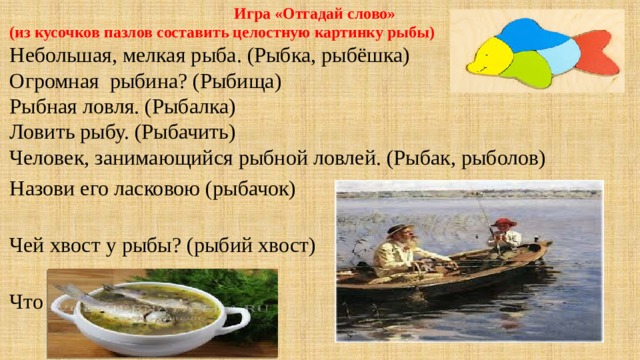  Игра «Отгадай слово»  (из кусочков пазлов составить целостную картинку рыбы) Небольшая, мелкая рыба. (Рыбка, рыбёшка) Огромная  рыбина? (Рыбища) Рыбная ловля. (Рыбалка) Ловить рыбу. (Рыбачить) Человек, занимающийся рыбной ловлей. (Рыбак, рыболов) Назови его ласковою (рыбачок) Чей хвост у рыбы? (рыбий хвост) Что такое уха? (рыбный суп)    