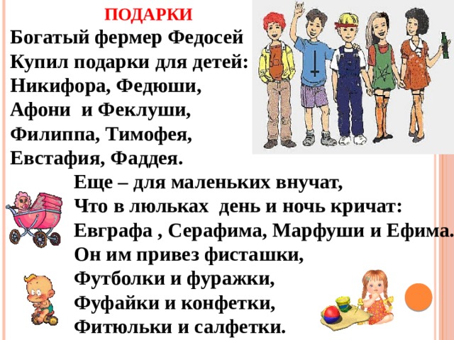 ПОДАРКИ Богатый фермер Федосей Купил подарки для детей: Никифора, Федюши, Афони  и Феклуши, Филиппа, Тимофея, Евстафия, Фаддея. Еще – для маленьких внучат, Что в люльках день и ночь кричат: Евграфа , Серафима, Марфуши и Ефима. Он им привез фисташки, Футболки и фуражки, Фуфайки и конфетки, Фитюльки и салфетки. 