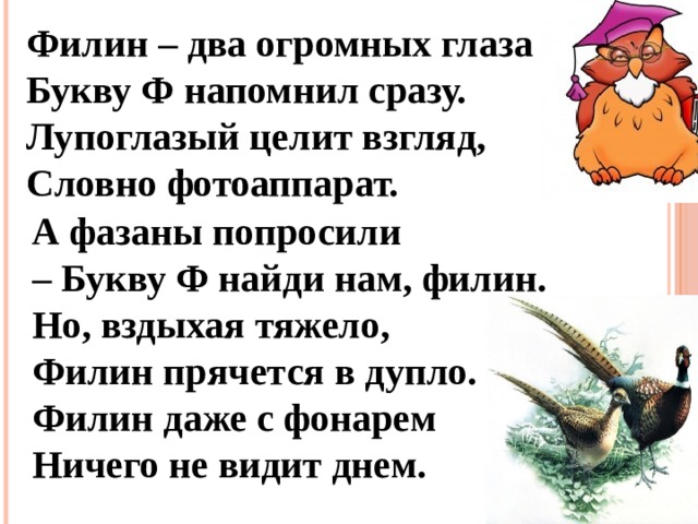 Филин – два огромных глаза – Букву Ф напомнил сразу. Лупоглазый целит взгляд, Словно фотоаппарат.     А фазаны попросили – Букву Ф найди нам, филин. Но, вздыхая тяжело, Филин прячется в дупло. Филин даже с фонарем Ничего не видит днем.  