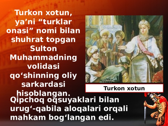 Turkon xotun, ya’ni “turklar onasi” nomi bilan shuhrat topgan  Sulton Muhammadning volidasi qo‘shinning oliy sarkardasi hisoblangan. Turkon xotun Qipchoq oqsuyaklari bilan urug‘-qabila aloqalari orqali mahkam bog‘langan edi.
