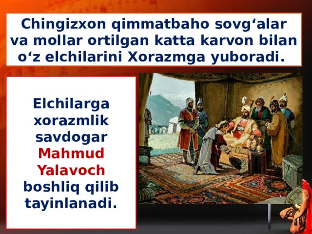 Chingizxon qimmatbaho sovg‘alar va mollar ortilgan katta karvon bilan o‘z elchilarini Xorazmga yuboradi.  Elchilarga  xorazmlik savdogar Mahmud Yalavoch boshliq qilib tayinlanadi.
