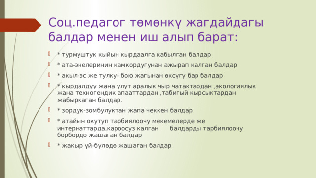 Соц.педагог төмөнкү жагдайдагы балдар менен иш алып барат: * турмуштук кыйын кырдаалга кабылган балдар * ата-энелеринин камкордугунан ажырап калган балдар * акыл-эс же тулку- бою жагынан өксүгү бар балдар * кырдалдуу жана улут аралык чыр чатактардан ,экологиялык жана техногендик апааттардан ,табигый кырсыктардан жабыркаган балдар. * зордук-зомбулуктан жапа чеккен балдар * атайын окутуп тарбиялоочу мекемелерде же интернаттарда,кароосуз калган      балдарды тарбиялоочу борбордо жашаган балдар * жакыр үй-бүлөдө жашаган балдар 