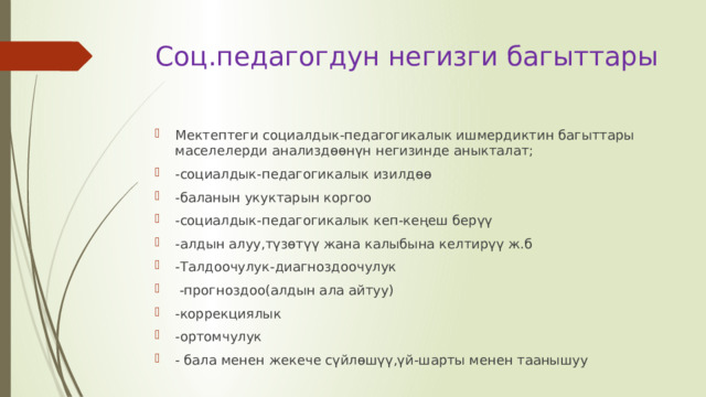 Соц.педагогдун негизги багыттары   Мектептеги социалдык-педагогикалык ишмердиктин багыттары маселелерди анализдөөнүн негизинде аныкталат; -социалдык-педагогикалык изилдөө -баланын укуктарын коргоо -социалдык-педагогикалык кеп-кеңеш берүү -алдын алуу,түзөтүү жана калыбына келтирүү ж.б -Талдоочулук-диагноздоочулук   -прогноздоо(алдын ала айтуу) -коррекциялык -ортомчулук - бала менен жекече сүйлөшүү,үй-шарты менен таанышуу 