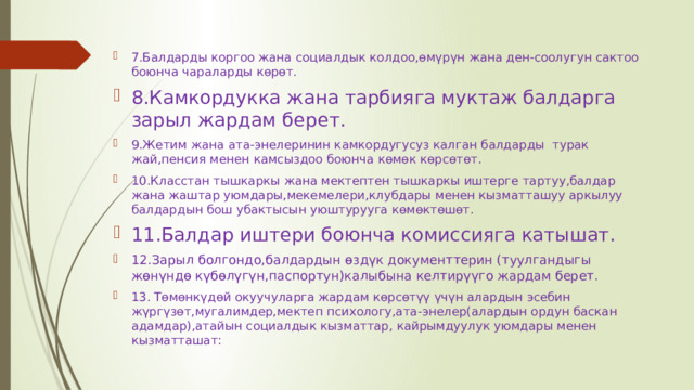 7.Балдарды коргоо жана социалдык колдоо,өмүрүн жана ден-соолугун сактоо боюнча чараларды көрөт. 8.Камкордукка жана тарбияга муктаж балдарга зарыл жардам берет. 9.Жетим жана ата-энелеринин камкордугусуз калган балдарды  турак жай,пенсия менен камсыздоо боюнча көмөк көрсөтөт. 10.Класстан тышкаркы жана мектептен тышкаркы иштерге тартуу,балдар жана жаштар уюмдары,мекемелери,клубдары менен кызматташуу аркылуу балдардын бош убактысын уюштурууга көмөктөшөт. 11.Балдар иштери боюнча комиссияга катышат. 12.Зарыл болгондо,балдардын өздүк документтерин (туулгандыгы жөнүндө күбөлүгүн,паспортун)калыбына келтирүүго жардам берет. 13. Төмөнкүдөй окуучуларга жардам көрсөтүү үчүн алардын эсебин жүргүзөт,мугалимдер,мектеп психологу,ата-энелер(алардын ордун баскан адамдар),атайын социалдык кызматтар, кайрымдуулук уюмдары менен кызматташат: 
