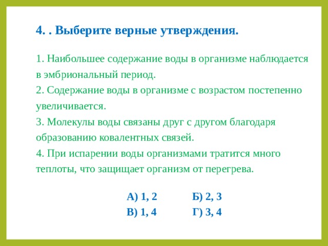 4.  . Выберите верные утверждения. 1. Наибольшее содержание воды в организме наблюдается в эмбриональный период. 2. Содержание воды в организме с возрастом постепенно увеличивается. 3. Молекулы воды связаны друг с другом благодаря образованию ковалентных связей. 4. При испарении воды организмами тратится много теплоты, что защищает организм от перегрева. А) 1, 2    Б) 2, 3 В) 1, 4    Г) 3, 4 