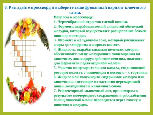 6. Разгадайте кроссворд и выберите зашифрованный вариант ключевого слова. Вопросы к кроссворду: 1. Червеобразный отросток слепой кишки. 2. Фермент, вырабатываемый слизистой оболочкой желудка, который осуществляет расщепление белков пищи до пептидов. 3. Фермент в желудочном соке, который расщепляет жиры до глицерина и жирных кислот. 4. Жидкость, вырабатываемая печенью, которая обеспечивает смену желудочного пищеварения на кишечное, ликвидируя действие пепсина, опасного для ферментов поджелудочной железы. 5. Участок пищеварительного канала, соединяющий ротовую полость с пищеводом и носовую – с гортанью. 6. Жидкое или полужидкое содержимое желудка или кишечника, состоящее из частично переваренной пищи, желудочного и кишечного соков. 7. Рефлекторный мышечный акт, при котором в результате поочередного сокращения и расслабления мышц пищевой комок переводится через глотку и пищевод в желудок. 