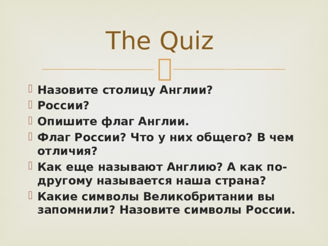 The Quiz Назовите столицу Англии? России? Опишите флаг Англии. Флаг России? Что у них общего? В чем отличия? Как еще называют Англию? А как по-другому называется наша страна? Какие символы Великобритании вы запомнили? Назовите символы России. 