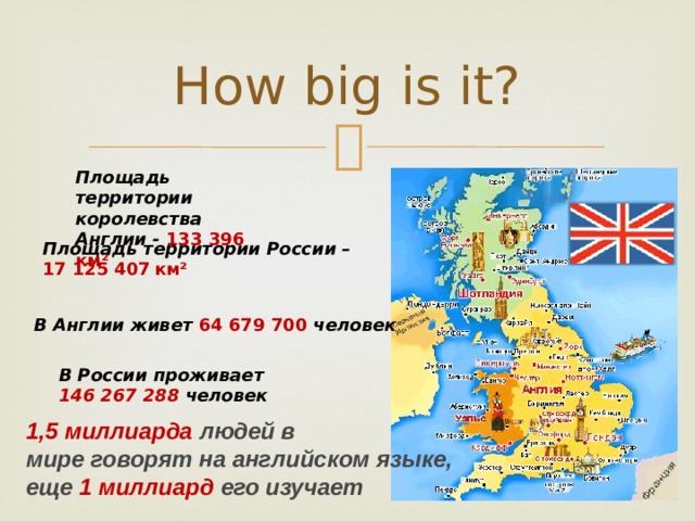 How big is it? Площадь территории королевства Англии - 133 396 км² Площадь территории России – 17 125 407  км² В Англии живет 64 679 700 человек   В России проживает 146 267 288 человек 1,5 миллиарда людей в мире говорят на английском языке, еще 1 миллиард его изучает 