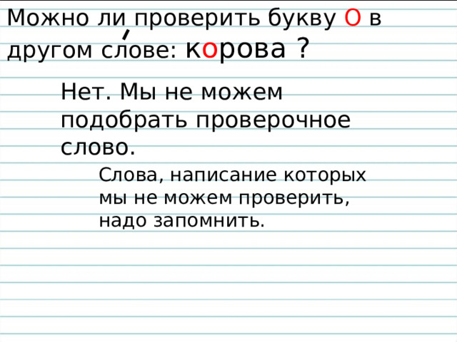 Можно ли проверить букву О в другом слове: к о рова ? Нет. Мы не можем подобрать проверочное слово. Слова, написание которых мы не можем проверить, надо запомнить. 