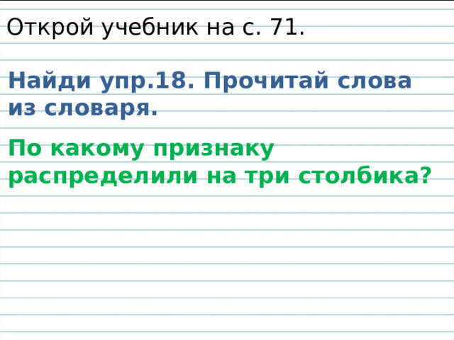 Открой учебник на с. 71. Найди упр.18. Прочитай слова из словаря. По какому признаку распределили на три столбика? 